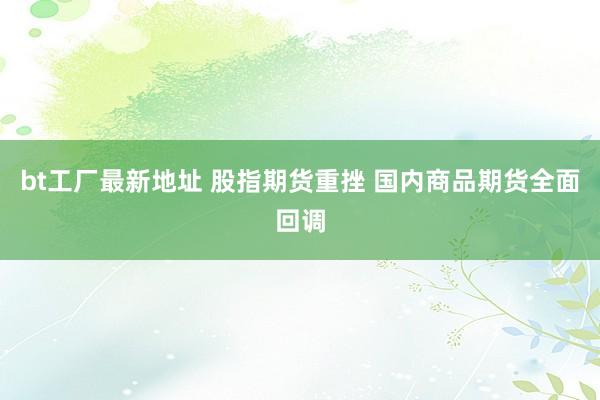 bt工厂最新地址 股指期货重挫 国内商品期货全面回调