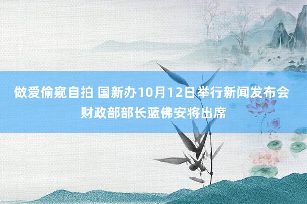 做爱偷窥自拍 国新办10月12日举行新闻发布会 财政部部长蓝佛安将出席