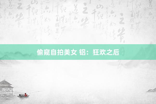偷窥自拍美女 铝：狂欢之后