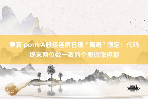 萝莉 porn A股接连两日现“离奇”限定：代码终末两位数一致的个股掀涨停潮