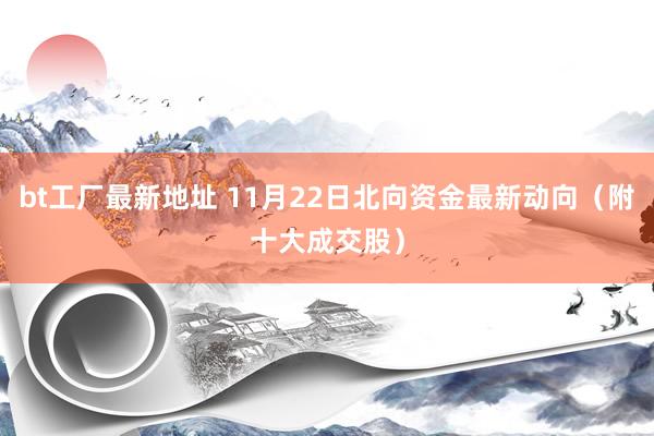 bt工厂最新地址 11月22日北向资金最新动向（附十大成交股）