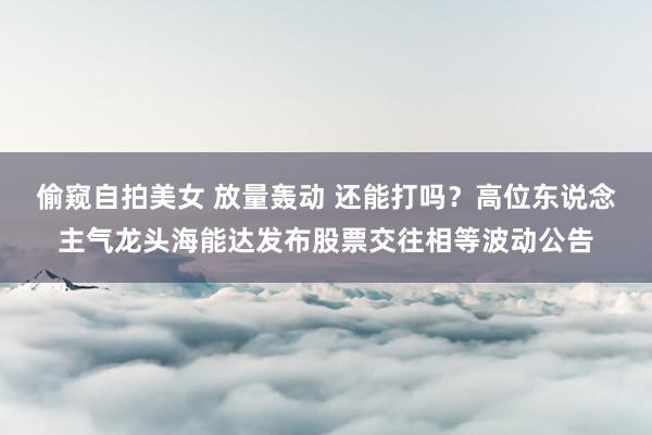 偷窥自拍美女 放量轰动 还能打吗？高位东说念主气龙头海能达发布股票交往相等波动公告