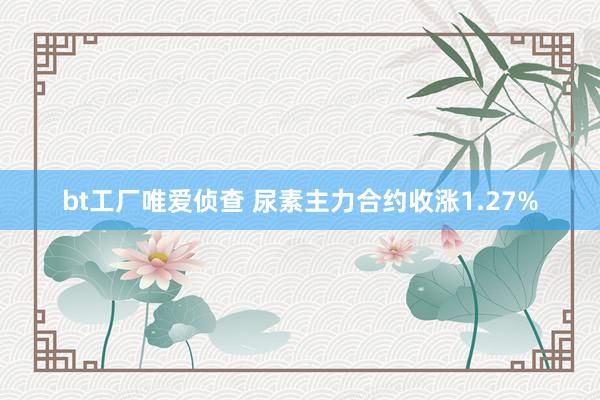 bt工厂唯爱侦查 尿素主力合约收涨1.27%