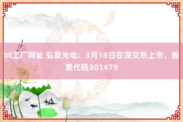 bt工厂网址 弘景光电：3月18日在深交所上市，股票代码301479