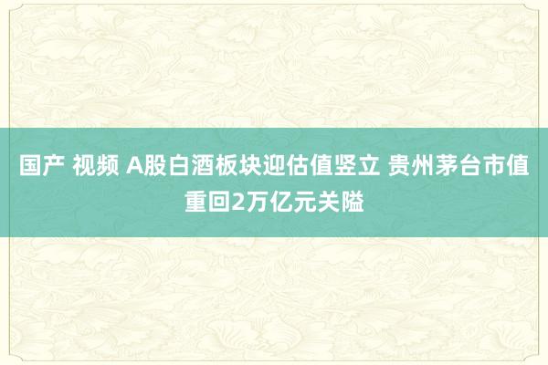 国产 视频 A股白酒板块迎估值竖立 贵州茅台市值重回2万亿元关隘