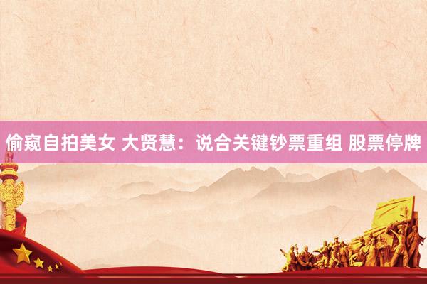 偷窥自拍美女 大贤慧：说合关键钞票重组 股票停牌