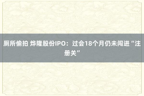 厕所偷拍 烨隆股份IPO：过会18个月仍未闯进“注册关”