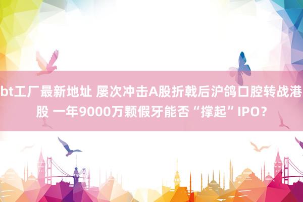 bt工厂最新地址 屡次冲击A股折戟后沪鸽口腔转战港股 一年9000万颗假牙能否“撑起”IPO？