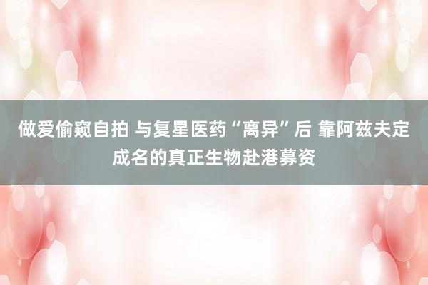 做爱偷窥自拍 与复星医药“离异”后 靠阿兹夫定成名的真正生物赴港募资