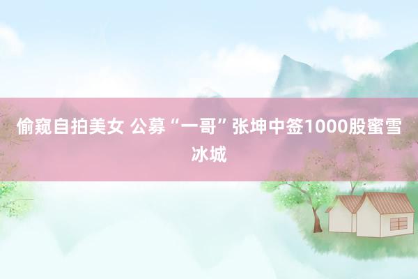 偷窥自拍美女 公募“一哥”张坤中签1000股蜜雪冰城
