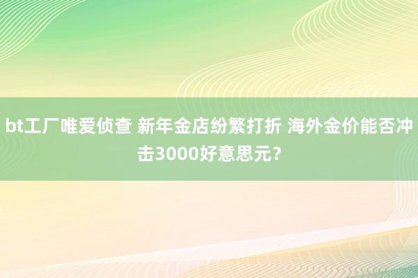 bt工厂唯爱侦查 新年金店纷繁打折 海外金价能否冲击3000好意思元？