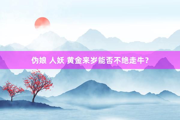 伪娘 人妖 黄金来岁能否不绝走牛？