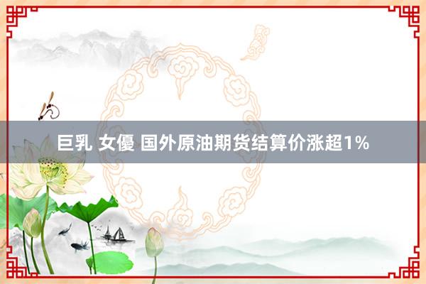 巨乳 女優 国外原油期货结算价涨超1%