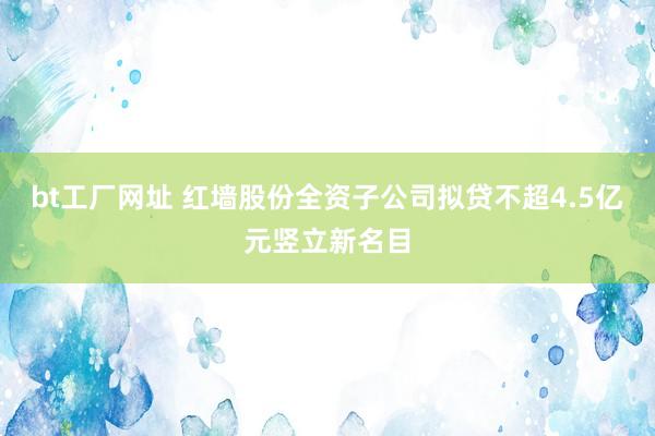 bt工厂网址 红墙股份全资子公司拟贷不超4.5亿元竖立新名目