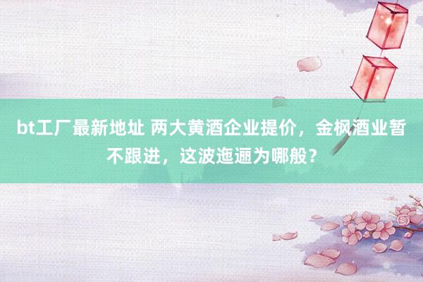 bt工厂最新地址 两大黄酒企业提价，金枫酒业暂不跟进，这波迤逦为哪般？