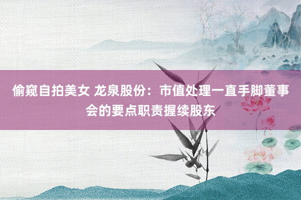 偷窥自拍美女 龙泉股份：市值处理一直手脚董事会的要点职责握续股东