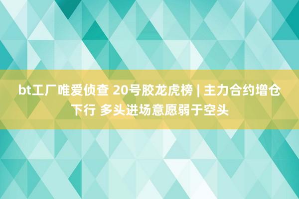 bt工厂唯爱侦查 20号胶龙虎榜 | 主力合约增仓下行 多头进场意愿弱于空头