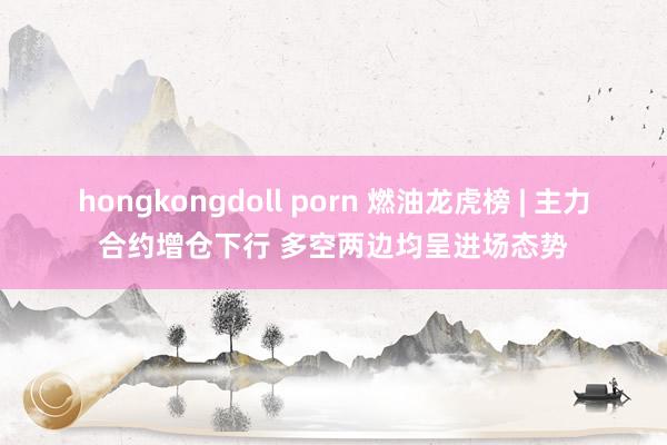 hongkongdoll porn 燃油龙虎榜 | 主力合约增仓下行 多空两边均呈进场态势