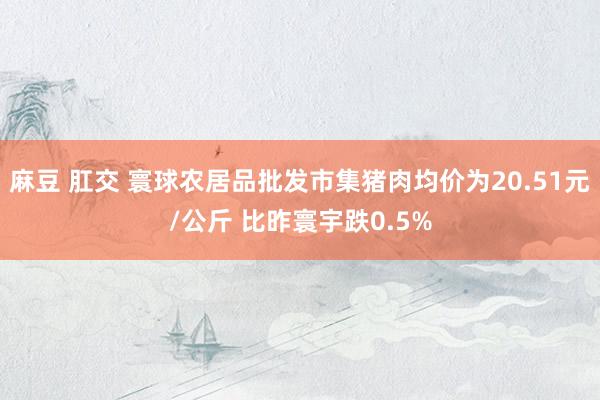 麻豆 肛交 寰球农居品批发市集猪肉均价为20.51元/公斤 比昨寰宇跌0.5%