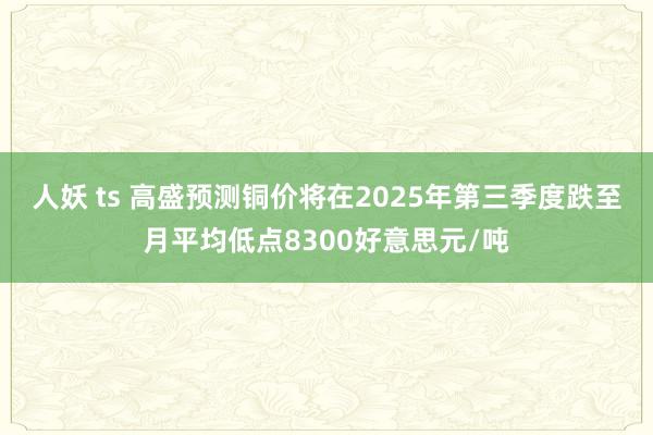 人妖 ts 高盛预测铜价将在2025年第三季度跌至月平均低点8300好意思元/吨